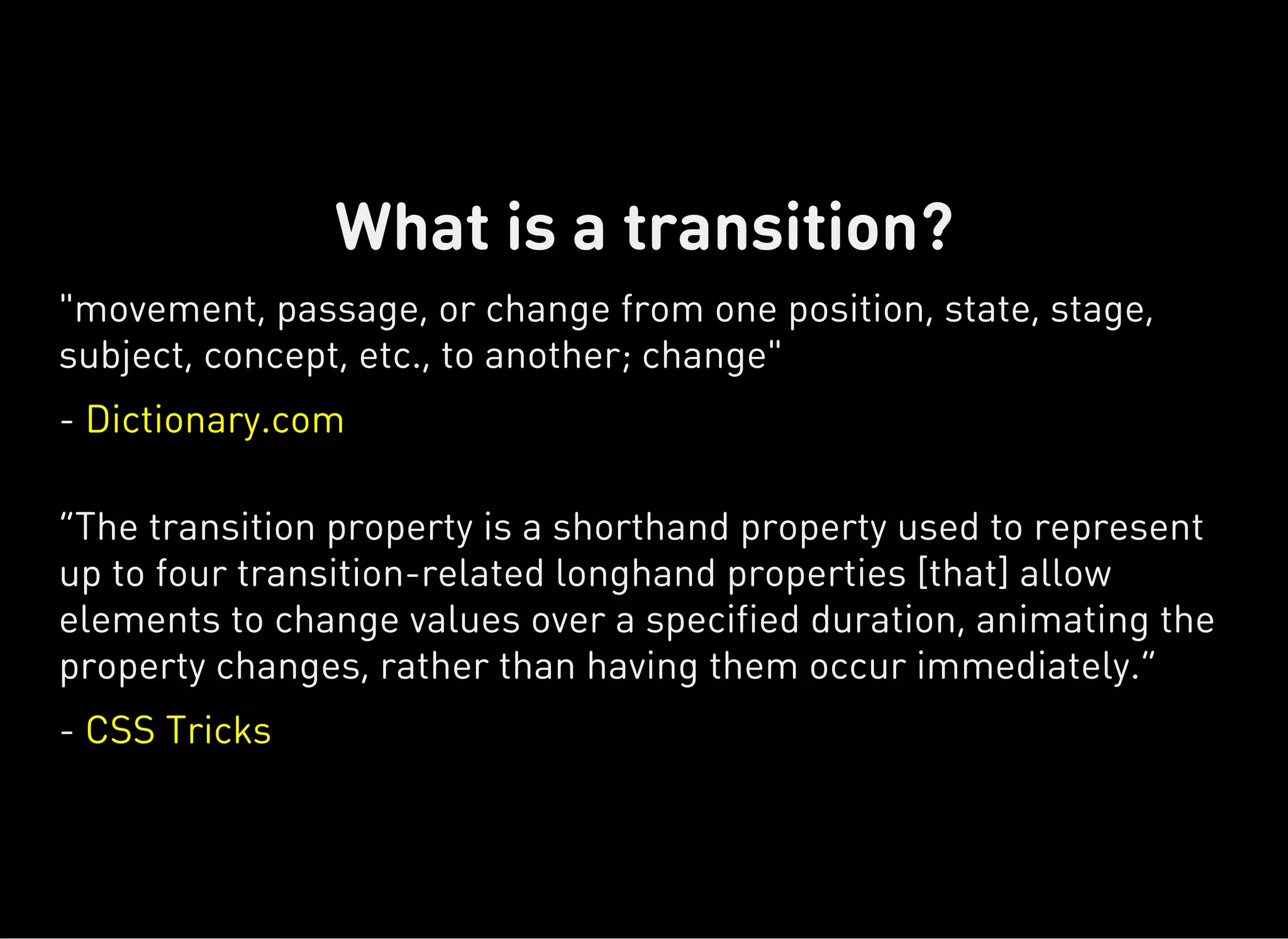 "movement, passage, or change from one position, state, stage,
subject, concept, etc., to another; change"
- Dictionary.com
“The transition property is a shorthand property used to represent
up to four transition-related longhand properties [that] allow
elements to change values over a specified duration, animating the
property changes, rather than having them occur immediately.”
- CSS Tricks
What is a transition?
 