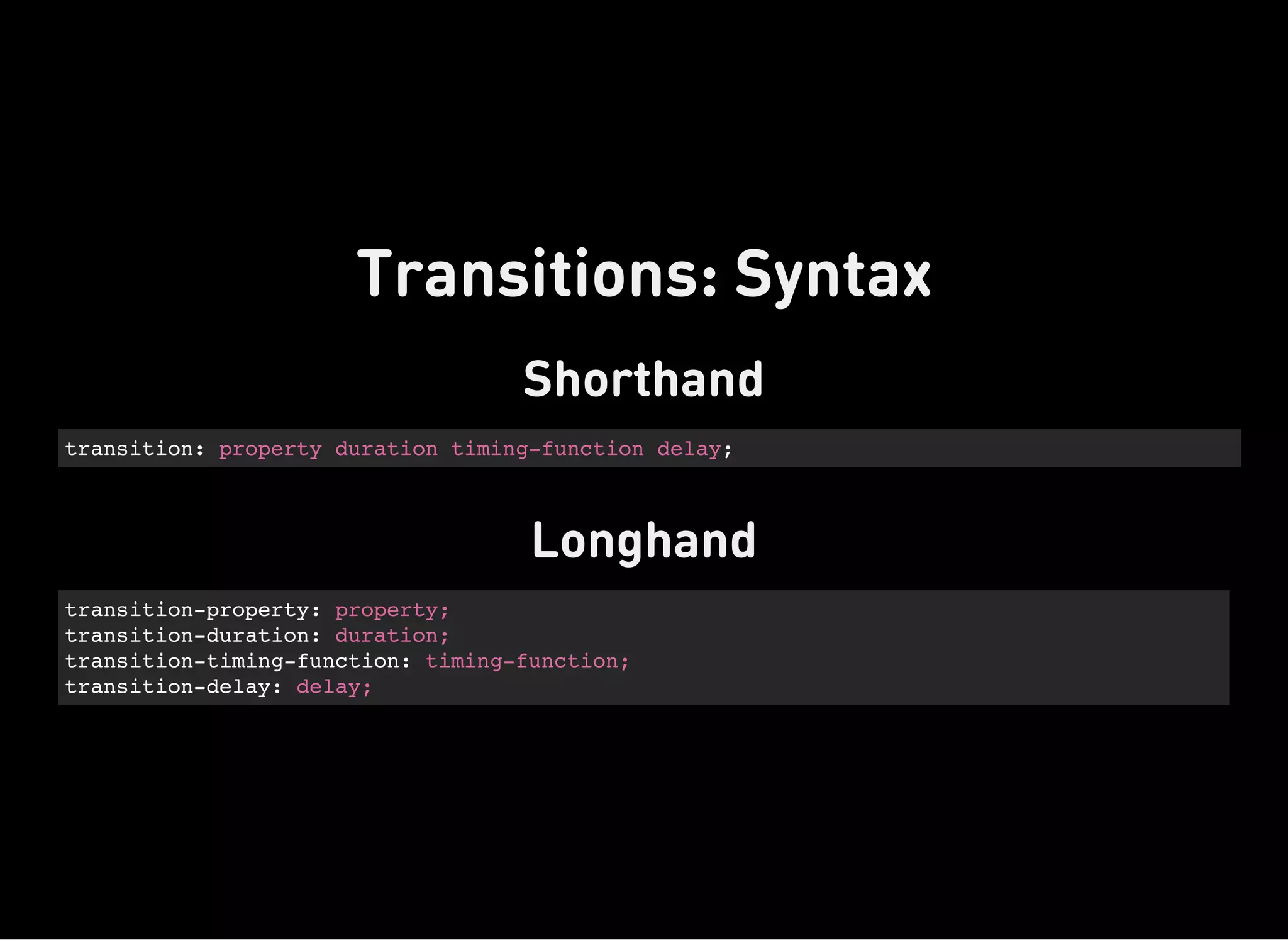 Shorthand
transition: property duration timing-function delay;
Longhand
transition-property: property;
transition-duration: duration;
transition-timing-function: timing-function;
transition-delay: delay;
Transitions: Syntax
 