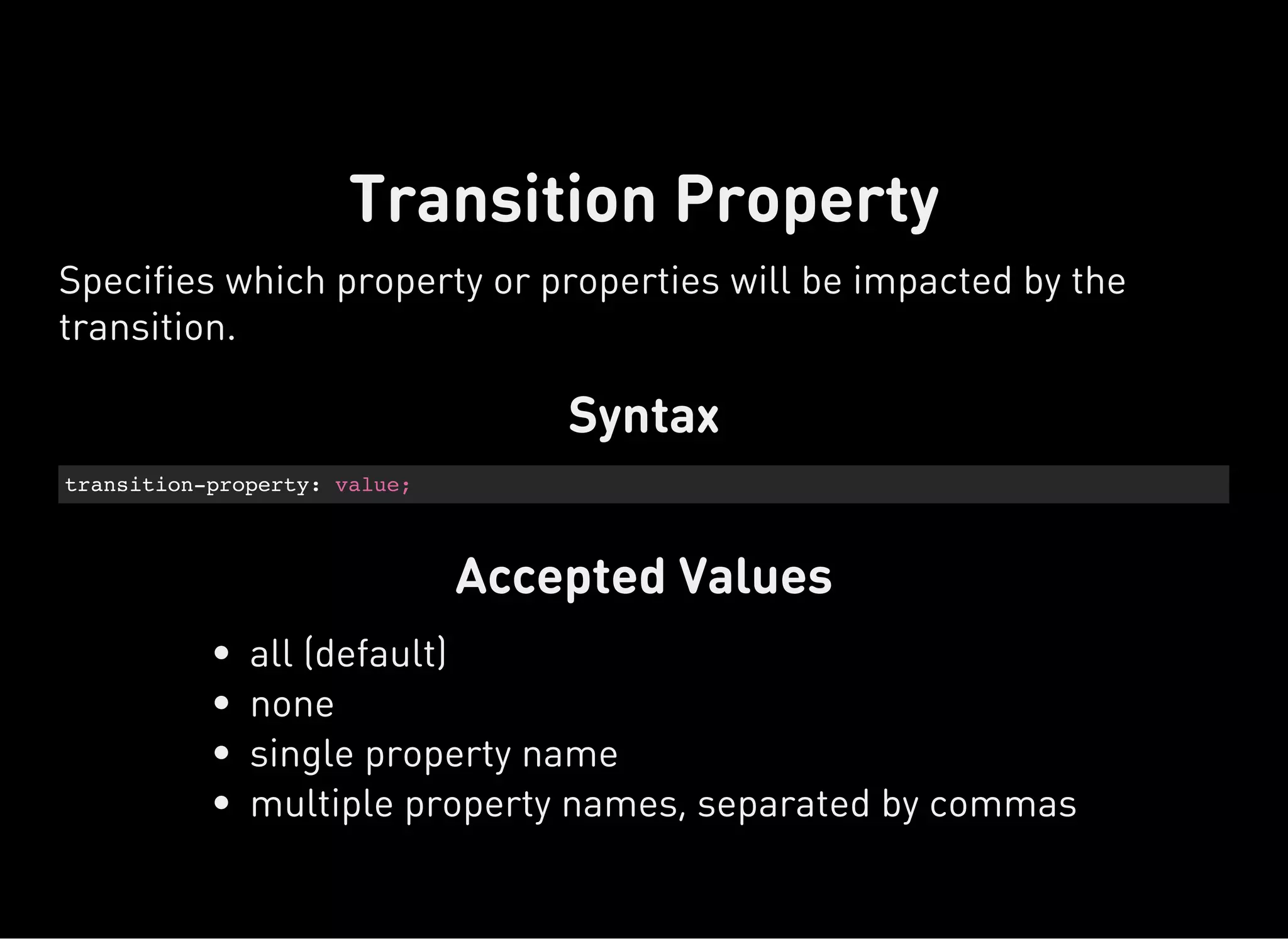 Syntax
transition-property: value;
Accepted Values
Transition Property
Specifies which property or properties will be impacted by the
transition.
all (default)
none
single property name
multiple property names, separated by commas
 
