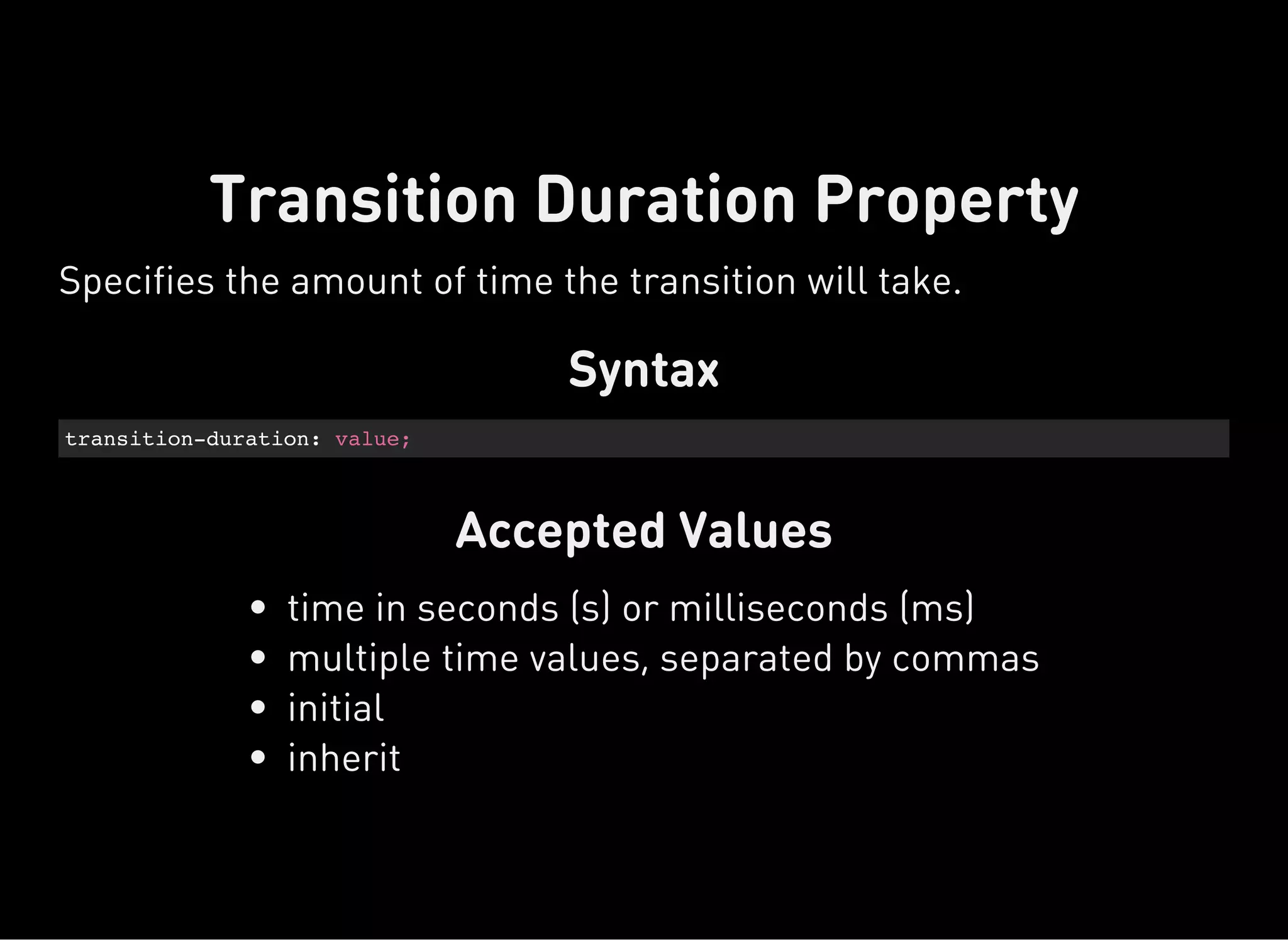 Syntax
transition-duration: value;
Accepted Values
Transition Duration Property
Specifies the amount of time the transition will take.
time in seconds (s) or milliseconds (ms)
multiple time values, separated by commas
initial
inherit
 