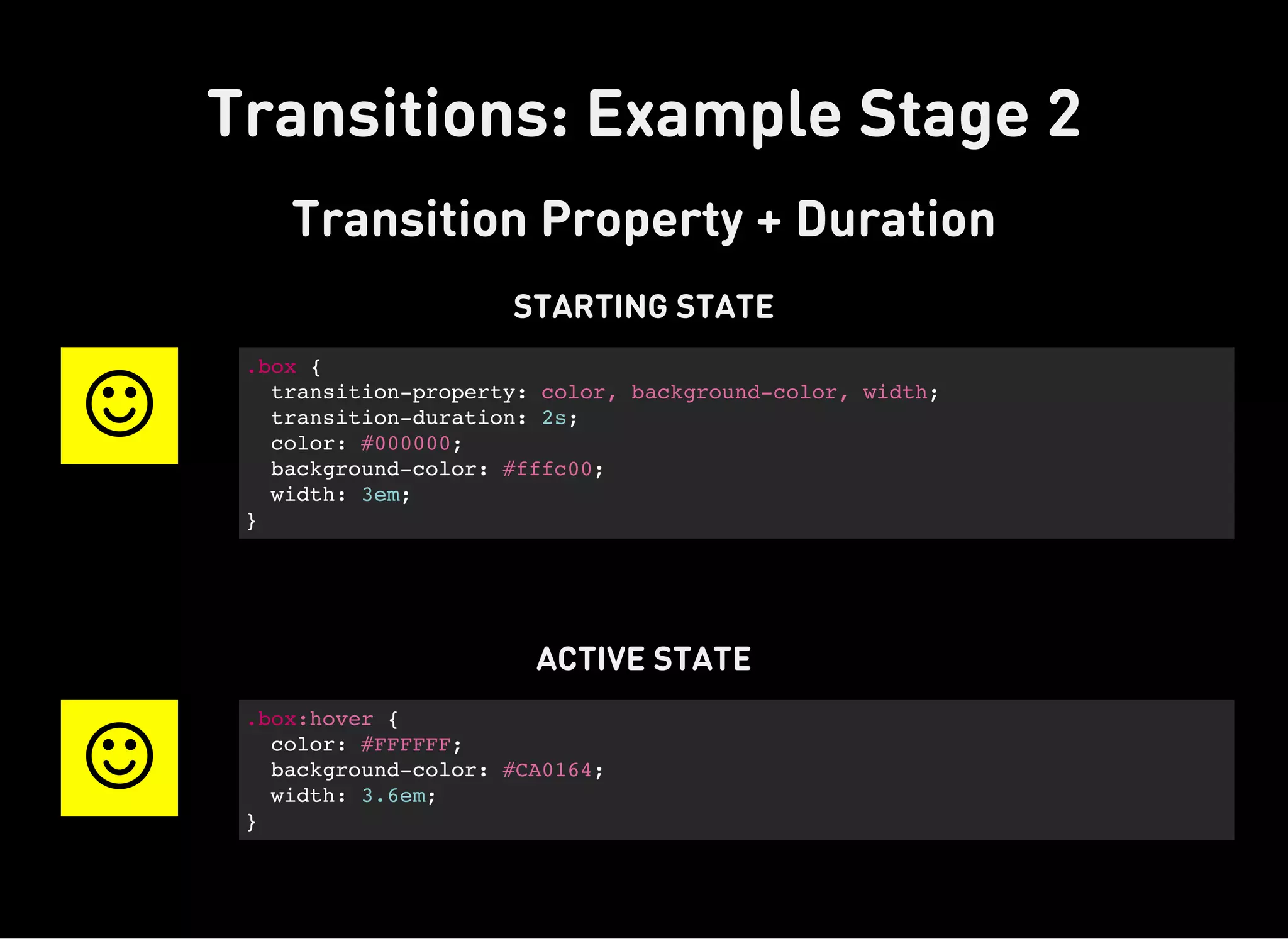 Transitions: Example Stage 2
Transition Property + Duration
STARTING STATE

.box {
transition-property: color, background-color, width;
transition-duration: 2s;
color: #000000;
background-color: #fffc00;
width: 3em;
}
ACTIVE STATE

.box:hover {
color: #FFFFFF;
background-color: #CA0164;
width: 3.6em;
}
 