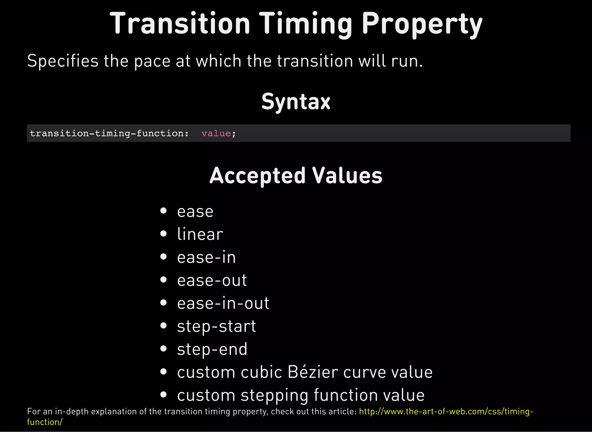 Syntax
transition-timing-function: value;
Accepted Values
ease
linear
ease-in
ease-out
ease-in-out
step-start
step-end
custom cubic Bézier curve value
custom stepping function value
Transition Timing Property
Specifies the pace at which the transition will run.
For an in-depth explanation of the transition timing property, check out this article: http://www.the-art-of-web.com/css/timing-
function/
 