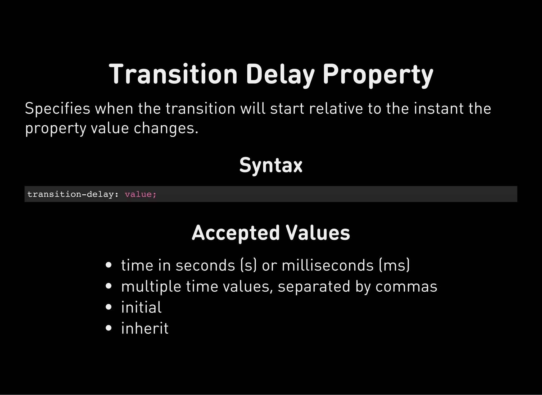 Syntax
transition-delay: value;
Accepted Values
Transition Delay Property
Specifies when the transition will start relative to the instant the
property value changes.
time in seconds (s) or milliseconds (ms)
multiple time values, separated by commas
initial
inherit
 