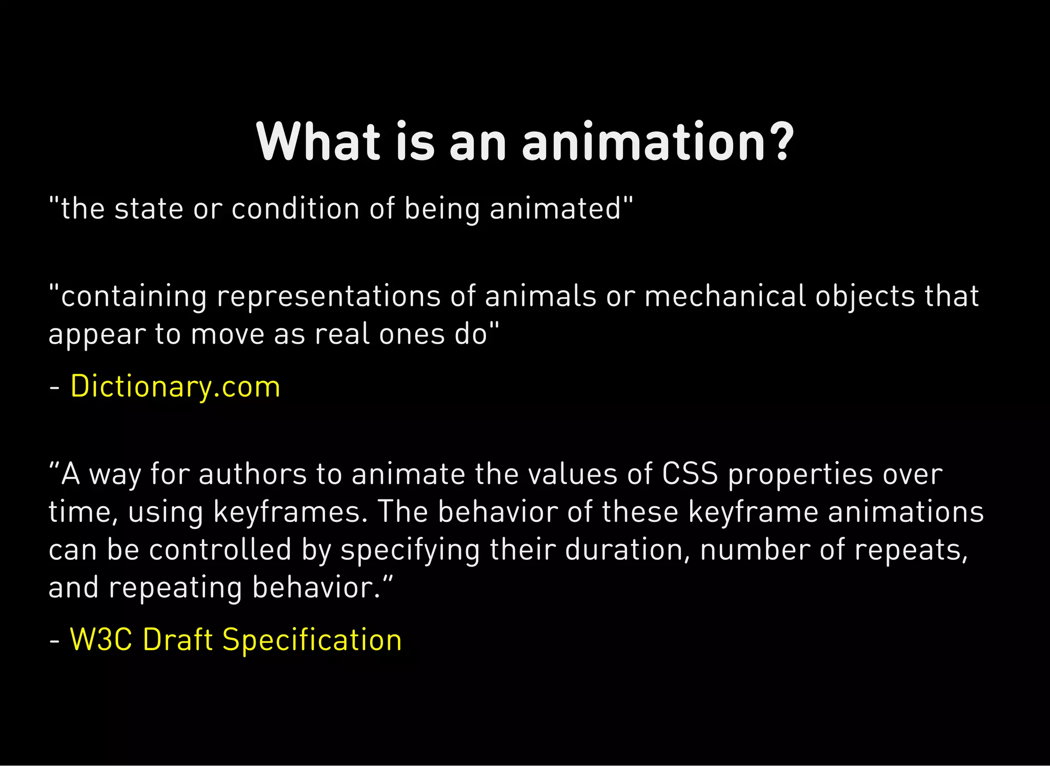 "the state or condition of being animated"
"containing representations of animals or mechanical objects that
appear to move as real ones do"
- Dictionary.com
“A way for authors to animate the values of CSS properties over
time, using keyframes. The behavior of these keyframe animations
can be controlled by specifying their duration, number of repeats,
and repeating behavior.”
- W3C Draft Specification
What is an animation?
 
