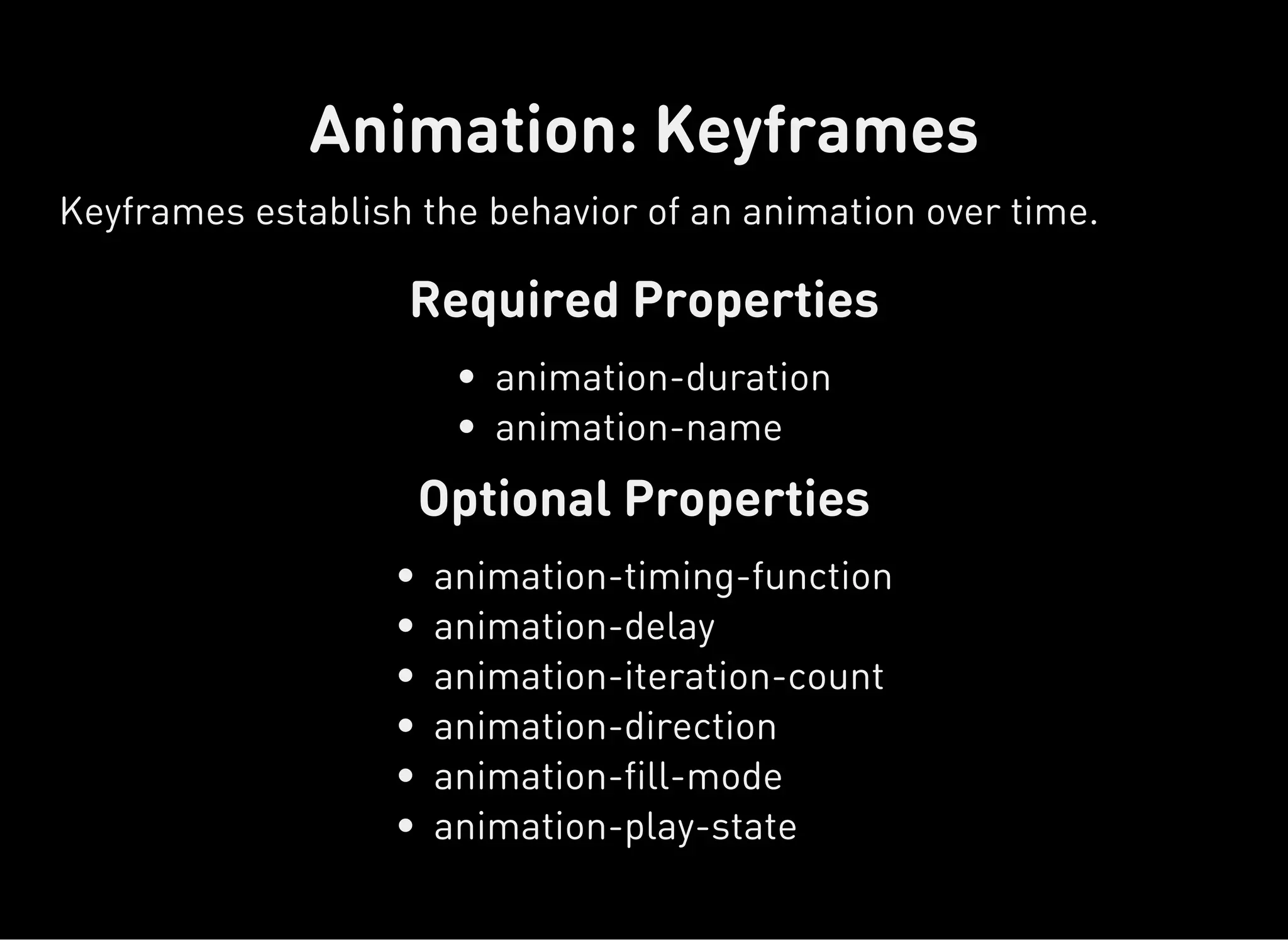 Required Properties
Optional Properties
Animation: Keyframes
Keyframes establish the behavior of an animation over time.
animation-duration
animation-name
animation-timing-function
animation-delay
animation-iteration-count
animation-direction
animation-fill-mode
animation-play-state
 