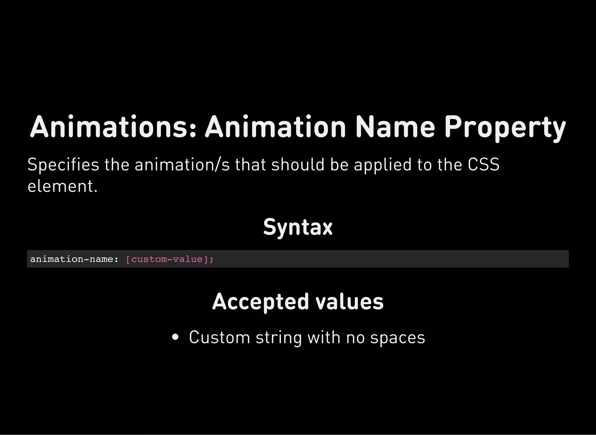Syntax
animation-name: [custom-value];
Accepted values
Animations: Animation Name Property
Specifies the animation/s that should be applied to the CSS
element.
Custom string with no spaces
 