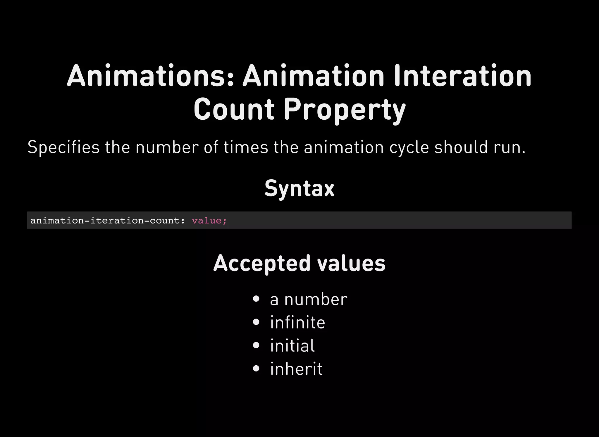 Syntax
animation-iteration-count: value;
Accepted values
Animations: Animation Interation
Count Property
Specifies the number of times the animation cycle should run.
a number
infinite
initial
inherit
 