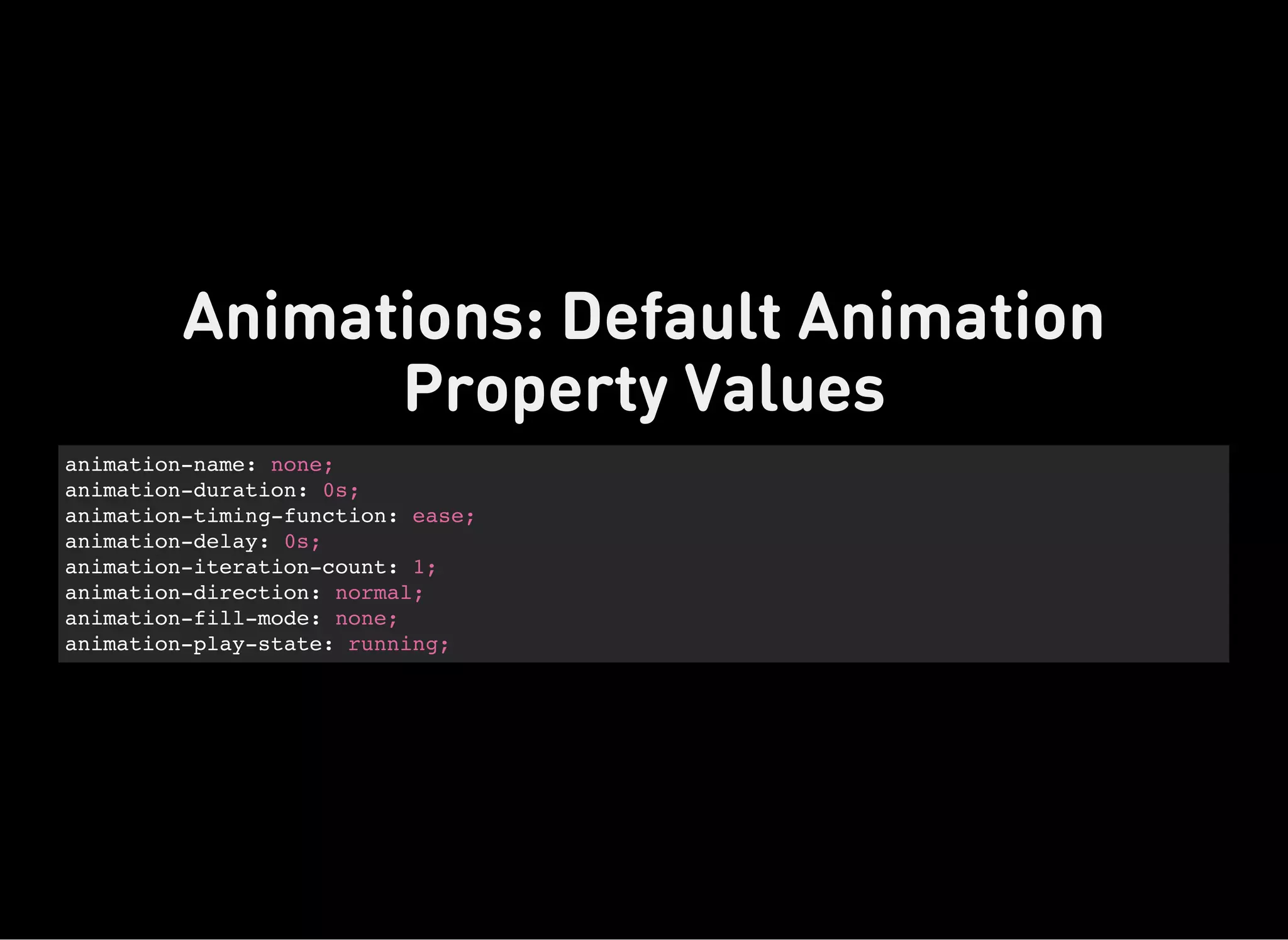 animation-name: none;
animation-duration: 0s;
animation-timing-function: ease;
animation-delay: 0s;
animation-iteration-count: 1;
animation-direction: normal;
animation-fill-mode: none;
animation-play-state: running;
Animations: Default Animation
Property Values
 