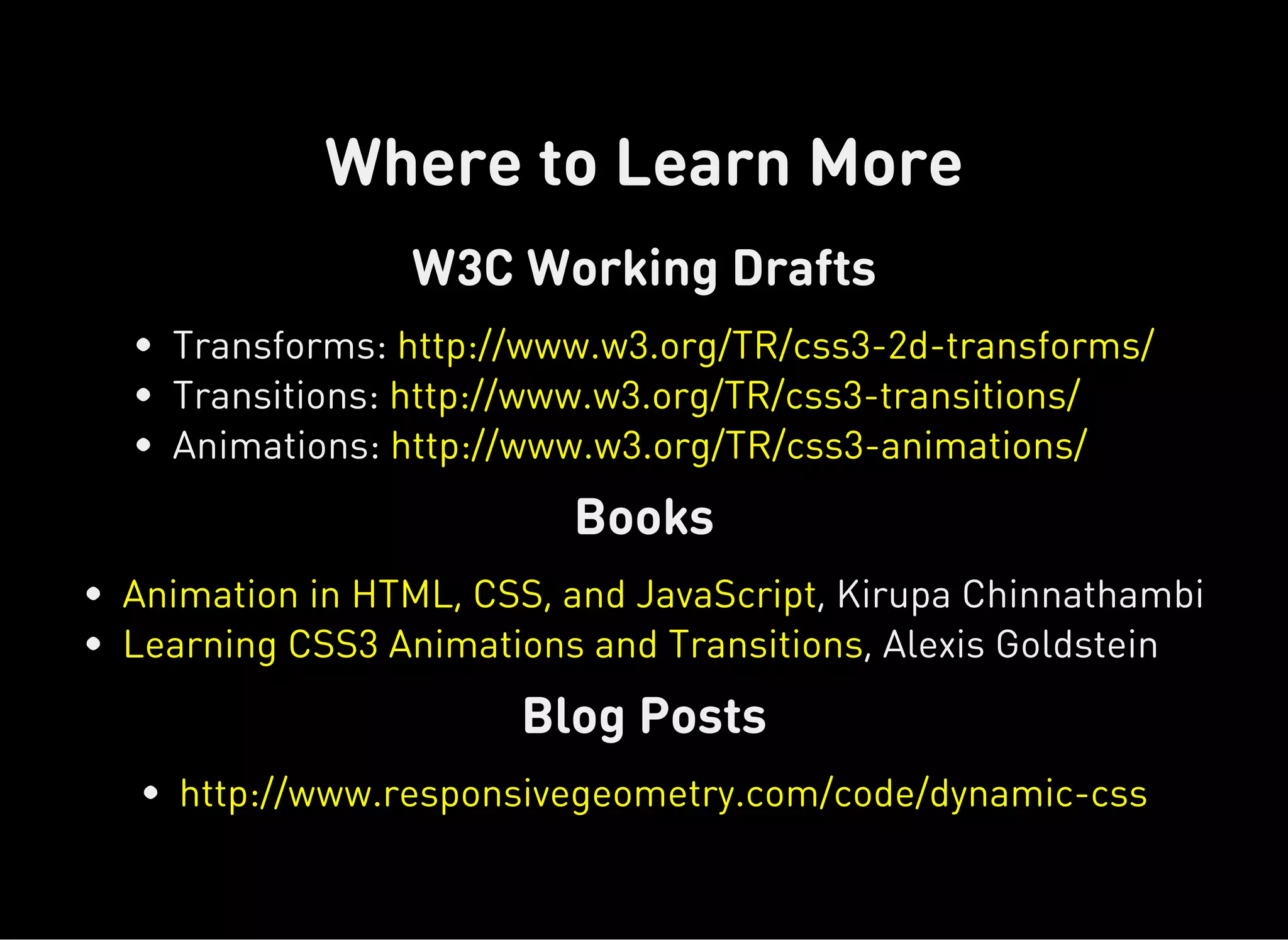 W3C Working Drafts
Books
Blog Posts
Where to Learn More
Transforms:
Transitions:
Animations:
http://www.w3.org/TR/css3-2d-transforms/
http://www.w3.org/TR/css3-transitions/
http://www.w3.org/TR/css3-animations/
, Kirupa Chinnathambi
, Alexis Goldstein
Animation in HTML, CSS, and JavaScript
Learning CSS3 Animations and Transitions
http://www.responsivegeometry.com/code/dynamic-css
 