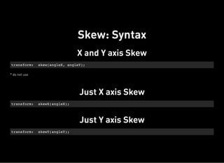 X and Y axis Skew
* do not use
transform: skew(angleX, angleY);
Just X axis Skew
transform: skewX(angleX);
Just Y axis Skew
transform: skewY(angleY);
Skew: Syntax
 
