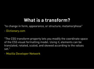 "to change in form, appearance, or structure; metamorphose"
- Dictionary.com
“The CSS transform property lets you modify the coordinate space
of the CSS visual formatting model. Using it, elements can be
translated, rotated, scaled, and skewed according to the values
set.”
- Mozilla Developer Network
What is a transform?
 