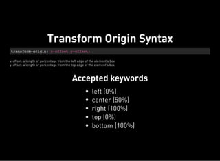 transform-origin: x-offset y-offset;
x-offset: a length or percentage from the left edge of the element's box.
y-offset: a length or percentage from the top edge of the element's box.
Accepted keywords
Transform Origin Syntax
left (0%)
center (50%)
right (100%)
top (0%)
bottom (100%)
 