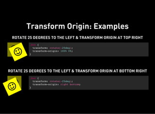 Transform Origin: Examples

ROTATE 25 DEGREES TO THE LEFT & TRANSFORM ORIGIN AT TOP RIGHT
.box {
transform: rotate(-25deg);
transform-origin: 100% 0%;
}


ROTATE 25 DEGREES TO THE LEFT & TRANSFORM ORIGIN AT BOTTOM RIGHT
.box {
transform: rotate(-25deg);
transform-origin: right bottom;
}

 