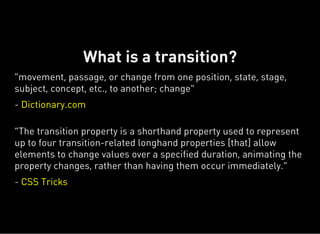 "movement, passage, or change from one position, state, stage,
subject, concept, etc., to another; change"
- Dictionary.com
“The transition property is a shorthand property used to represent
up to four transition-related longhand properties [that] allow
elements to change values over a specified duration, animating the
property changes, rather than having them occur immediately.”
- CSS Tricks
What is a transition?
 