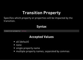 Syntax
transition-property: value;
Accepted Values
Transition Property
Specifies which property or properties will be impacted by the
transition.
all (default)
none
single property name
multiple property names, separated by commas
 