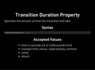 Syntax
transition-duration: value;
Accepted Values
Transition Duration Property
Specifies the amount of time the transition will take.
time in seconds (s) or milliseconds (ms)
multiple time values, separated by commas
initial
inherit
 