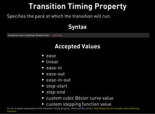 Syntax
transition-timing-function: value;
Accepted Values
ease
linear
ease-in
ease-out
ease-in-out
step-start
step-end
custom cubic Bézier curve value
custom stepping function value
Transition Timing Property
Specifies the pace at which the transition will run.
For an in-depth explanation of the transition timing property, check out this article: http://www.the-art-of-web.com/css/timing-
function/
 