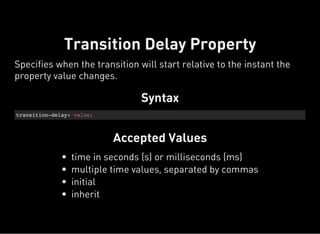 Syntax
transition-delay: value;
Accepted Values
Transition Delay Property
Specifies when the transition will start relative to the instant the
property value changes.
time in seconds (s) or milliseconds (ms)
multiple time values, separated by commas
initial
inherit
 