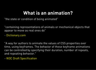 "the state or condition of being animated"
"containing representations of animals or mechanical objects that
appear to move as real ones do"
- Dictionary.com
“A way for authors to animate the values of CSS properties over
time, using keyframes. The behavior of these keyframe animations
can be controlled by specifying their duration, number of repeats,
and repeating behavior.”
- W3C Draft Specification
What is an animation?
 