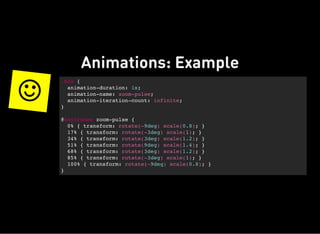 Animations: Example

.box {
animation-duration: 1s;
animation-name: zoom-pulse;
animation-iteration-count: infinite;
}
@keyframes zoom-pulse {
0% { transform: rotate(-9deg) scale(0.8); }
17% { transform: rotate(-3deg) scale(1); }
34% { transform: rotate(3deg) scale(1.2); }
51% { transform: rotate(9deg) scale(1.4); }
68% { transform: rotate(3deg) scale(1.2); }
85% { transform: rotate(-3deg) scale(1); }
100% { transform: rotate(-9deg) scale(0.8); }
}
 