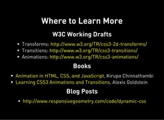 W3C Working Drafts
Books
Blog Posts
Where to Learn More
Transforms:
Transitions:
Animations:
http://www.w3.org/TR/css3-2d-transforms/
http://www.w3.org/TR/css3-transitions/
http://www.w3.org/TR/css3-animations/
, Kirupa Chinnathambi
, Alexis Goldstein
Animation in HTML, CSS, and JavaScript
Learning CSS3 Animations and Transitions
http://www.responsivegeometry.com/code/dynamic-css
 