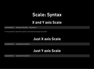 X and Y axis Scale
* if only valueX is specified, valueY is assumed to be equal to valueX
transform: scale(valueX, valueY);
Just X axis Scale
transform: scaleX(valueX);
Just Y axis Scale
transform: scaleY(valueY);
Scale: Syntax
 