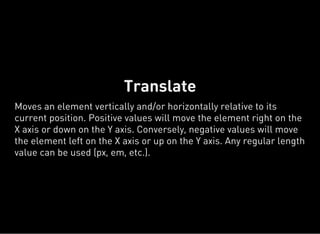 Translate
Moves an element vertically and/or horizontally relative to its
current position. Positive values will move the element right on the
X axis or down on the Y axis. Conversely, negative values will move
the element left on the X axis or up on the Y axis. Any regular length
value can be used (px, em, etc.).
 