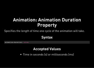Syntax
animation-duration: value;
Accepted Values
Animation: Animation Duration
Property
Specifies the length of time one cycle of the animation will take.
Time in seconds (s) or milliseconds (ms)
 