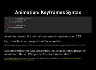 @keyframes animation-name {
keyframe-location {
css-properties;
}
keyframe-location {
css-properties;
}
}
Animation: Keyframes Syntax
animation name: the animation-name string from your CSS
keyframe location: waypoint of the animation
Can either be percentages between 0-100% or in the case of animations with only two waypoints, the keywords “from” and “to.”
CSS properties: the CSS properties that change throughout the
animation. Not all CSS properties are “animatable.”
A detailed list of which properties are and are not able to be animated is located here: https://developer.mozilla.org/en-
US/docs/Web/CSS/CSS_animated_properties
 