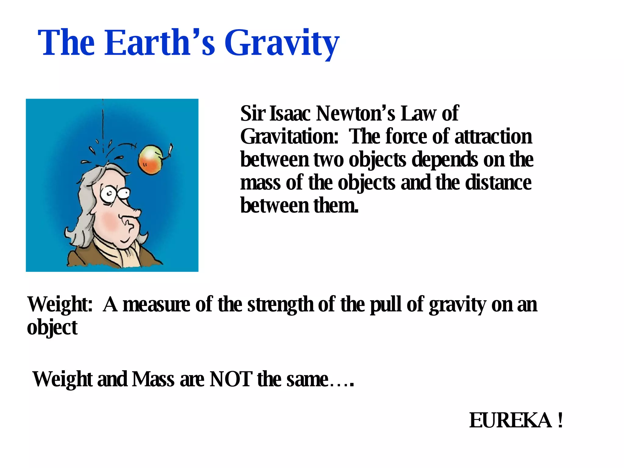 The Earth’s Gravity Sir Isaac Newton’s Law of Gravitation:  The force of attraction between two objects depends on the mass of the objects and the distance between them. Weight:  A measure of the strength of the pull of gravity on an object Weight and Mass are NOT the same….  EUREKA !  