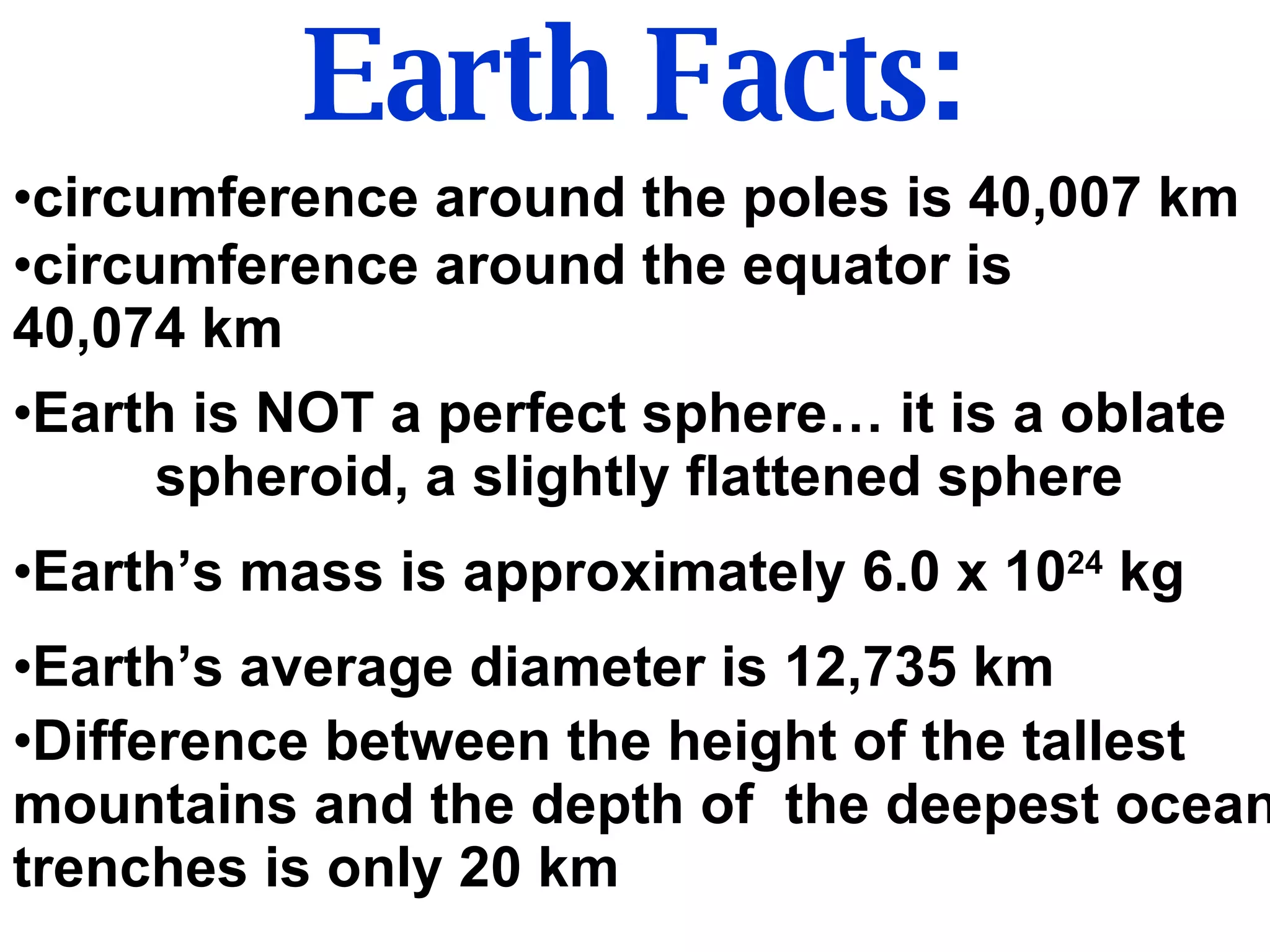 Earth Facts: circumference around the poles is 40,007 km circumference around the equator is  40,074 km Earth is NOT a perfect sphere… it is a oblate  spheroid, a slightly flattened sphere Earth’s mass is approximately 6.0 x 10 24  kg Earth’s average diameter is 12,735 km Difference between the height of the tallest mountains and the depth of  the deepest ocean trenches is only 20 km 