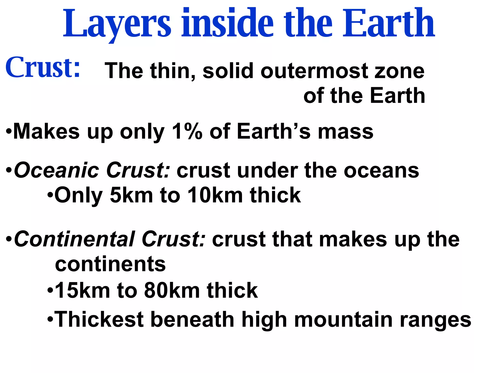 Layers inside the Earth Crust: The thin, solid outermost zone  of the Earth Makes up only 1% of Earth’s mass Oceanic Crust:  crust under the oceans Only 5km to 10km thick Continental Crust:  crust that makes up the continents 15km to 80km thick Thickest beneath high mountain ranges 