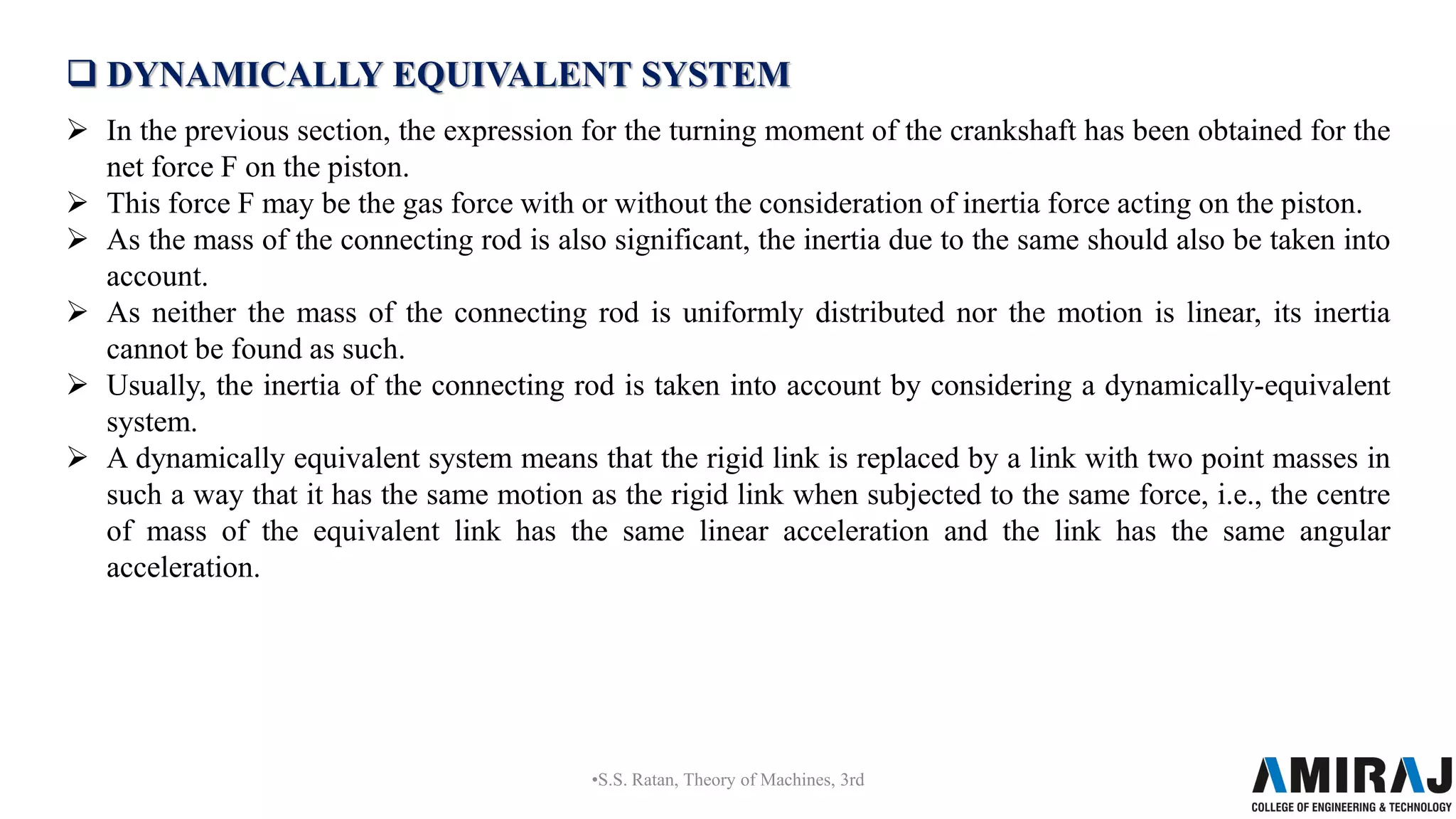  DYNAMICALLY EQUIVALENT SYSTEM
 In the previous section, the expression for the turning moment of the crankshaft has been obtained for the
net force F on the piston.
 This force F may be the gas force with or without the consideration of inertia force acting on the piston.
 As the mass of the connecting rod is also significant, the inertia due to the same should also be taken into
account.
 As neither the mass of the connecting rod is uniformly distributed nor the motion is linear, its inertia
cannot be found as such.
 Usually, the inertia of the connecting rod is taken into account by considering a dynamically-equivalent
system.
 A dynamically equivalent system means that the rigid link is replaced by a link with two point masses in
such a way that it has the same motion as the rigid link when subjected to the same force, i.e., the centre
of mass of the equivalent link has the same linear acceleration and the link has the same angular
acceleration.
•S.S. Ratan, Theory of Machines, 3rd
 