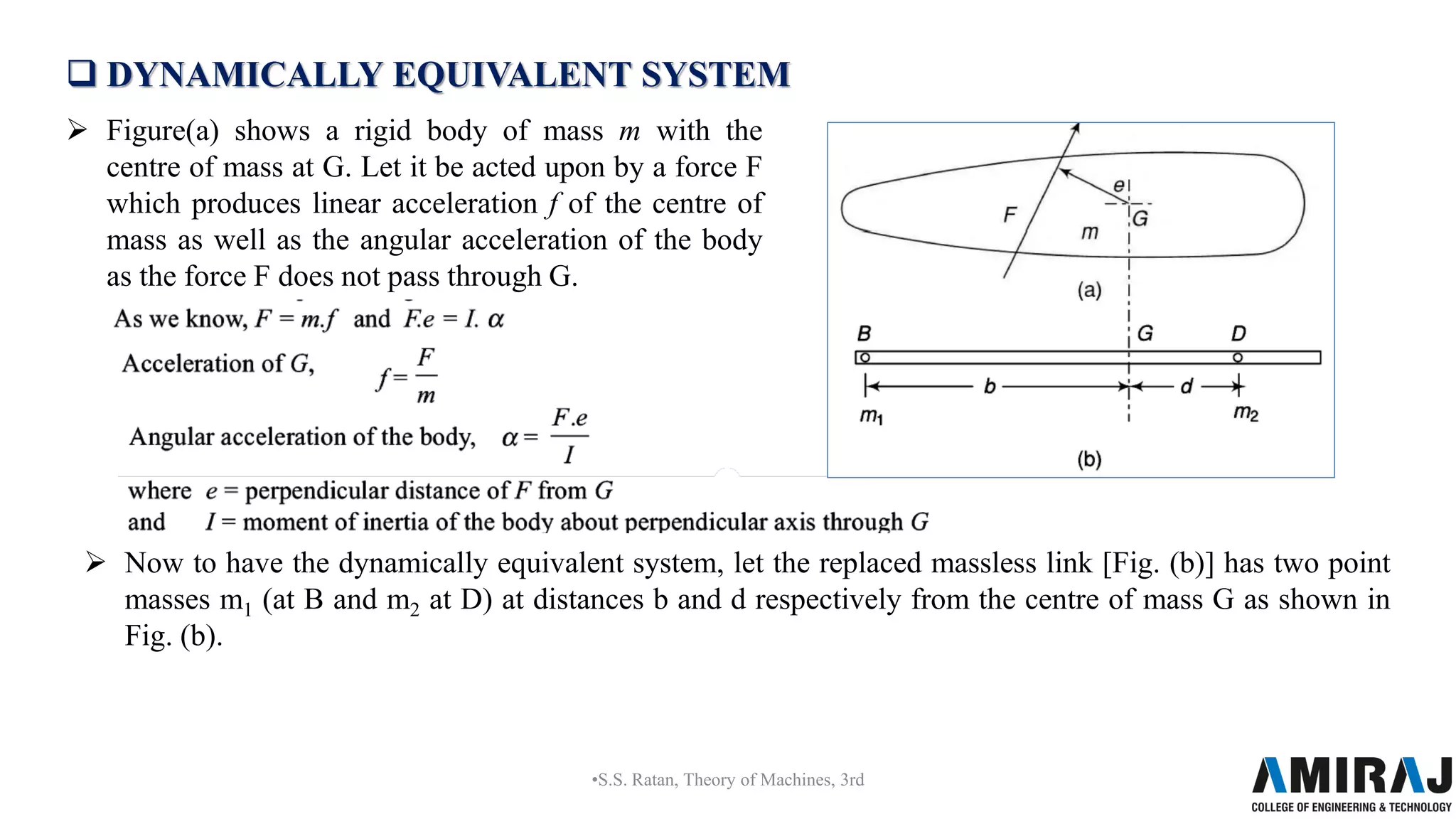  DYNAMICALLY EQUIVALENT SYSTEM
 Figure(a) shows a rigid body of mass m with the
centre of mass at G. Let it be acted upon by a force F
which produces linear acceleration f of the centre of
mass as well as the angular acceleration of the body
as the force F does not pass through G.
•S.S. Ratan, Theory of Machines, 3rd
 Now to have the dynamically equivalent system, let the replaced massless link [Fig. (b)] has two point
masses m1 (at B and m2 at D) at distances b and d respectively from the centre of mass G as shown in
Fig. (b).
 