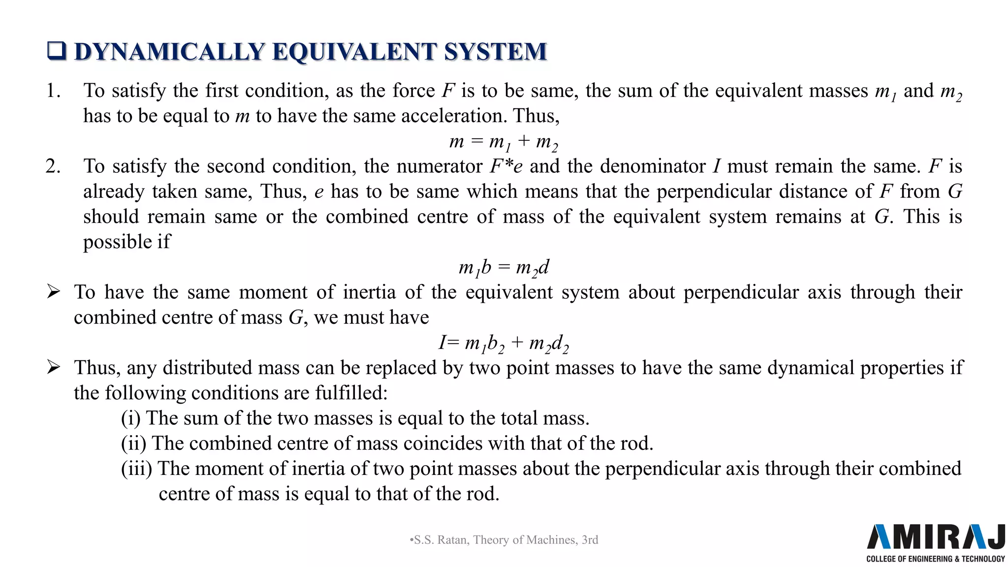  DYNAMICALLY EQUIVALENT SYSTEM
1. To satisfy the first condition, as the force F is to be same, the sum of the equivalent masses m1 and m2
has to be equal to m to have the same acceleration. Thus,
m = m1 + m2
2. To satisfy the second condition, the numerator F*e and the denominator I must remain the same. F is
already taken same, Thus, e has to be same which means that the perpendicular distance of F from G
should remain same or the combined centre of mass of the equivalent system remains at G. This is
possible if
m1b = m2d
 To have the same moment of inertia of the equivalent system about perpendicular axis through their
combined centre of mass G, we must have
I= m1b2 + m2d2
 Thus, any distributed mass can be replaced by two point masses to have the same dynamical properties if
the following conditions are fulfilled:
(i) The sum of the two masses is equal to the total mass.
(ii) The combined centre of mass coincides with that of the rod.
(iii) The moment of inertia of two point masses about the perpendicular axis through their combined
centre of mass is equal to that of the rod.
•S.S. Ratan, Theory of Machines, 3rd
 