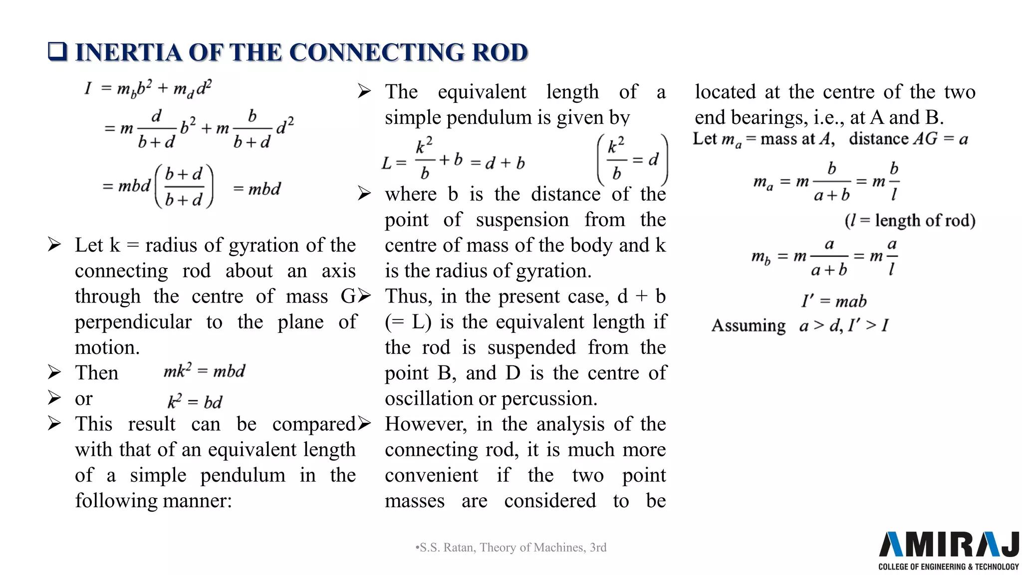  INERTIA OF THE CONNECTING ROD
 Let k = radius of gyration of the
connecting rod about an axis
through the centre of mass G
perpendicular to the plane of
motion.
 Then
 or
 This result can be compared
with that of an equivalent length
of a simple pendulum in the
following manner:
 The equivalent length of a
simple pendulum is given by
 where b is the distance of the
point of suspension from the
centre of mass of the body and k
is the radius of gyration.
 Thus, in the present case, d + b
(= L) is the equivalent length if
the rod is suspended from the
point B, and D is the centre of
oscillation or percussion.
 However, in the analysis of the
connecting rod, it is much more
convenient if the two point
masses are considered to be
located at the centre of the two
end bearings, i.e., at A and B.
•S.S. Ratan, Theory of Machines, 3rd
 