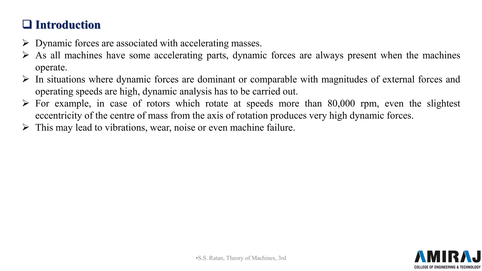  Introduction
 Dynamic forces are associated with accelerating masses.
 As all machines have some accelerating parts, dynamic forces are always present when the machines
operate.
 In situations where dynamic forces are dominant or comparable with magnitudes of external forces and
operating speeds are high, dynamic analysis has to be carried out.
 For example, in case of rotors which rotate at speeds more than 80,000 rpm, even the slightest
eccentricity of the centre of mass from the axis of rotation produces very high dynamic forces.
 This may lead to vibrations, wear, noise or even machine failure.
•S.S. Ratan, Theory of Machines, 3rd
 