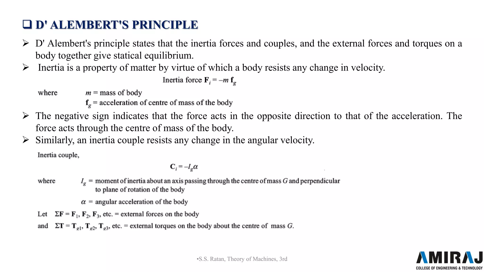  D' ALEMBERT'S PRINCIPLE
 D' Alembert's principle states that the inertia forces and couples, and the external forces and torques on a
body together give statical equilibrium.
 Inertia is a property of matter by virtue of which a body resists any change in velocity.
 The negative sign indicates that the force acts in the opposite direction to that of the acceleration. The
force acts through the centre of mass of the body.
 Similarly, an inertia couple resists any change in the angular velocity.
•S.S. Ratan, Theory of Machines, 3rd
 
