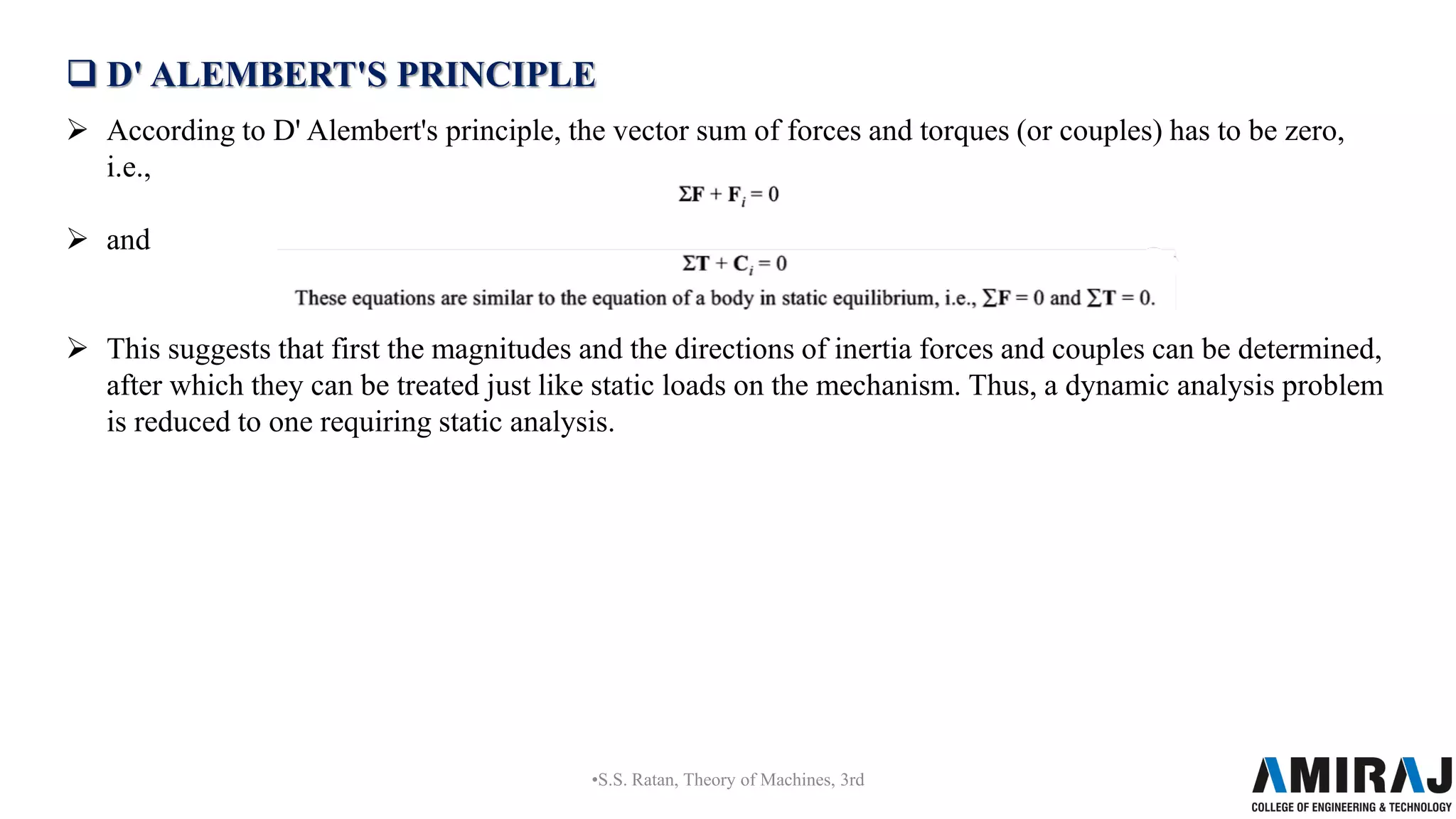  D' ALEMBERT'S PRINCIPLE
 According to D' Alembert's principle, the vector sum of forces and torques (or couples) has to be zero,
i.e.,
 and
 This suggests that first the magnitudes and the directions of inertia forces and couples can be determined,
after which they can be treated just like static loads on the mechanism. Thus, a dynamic analysis problem
is reduced to one requiring static analysis.
•S.S. Ratan, Theory of Machines, 3rd
 