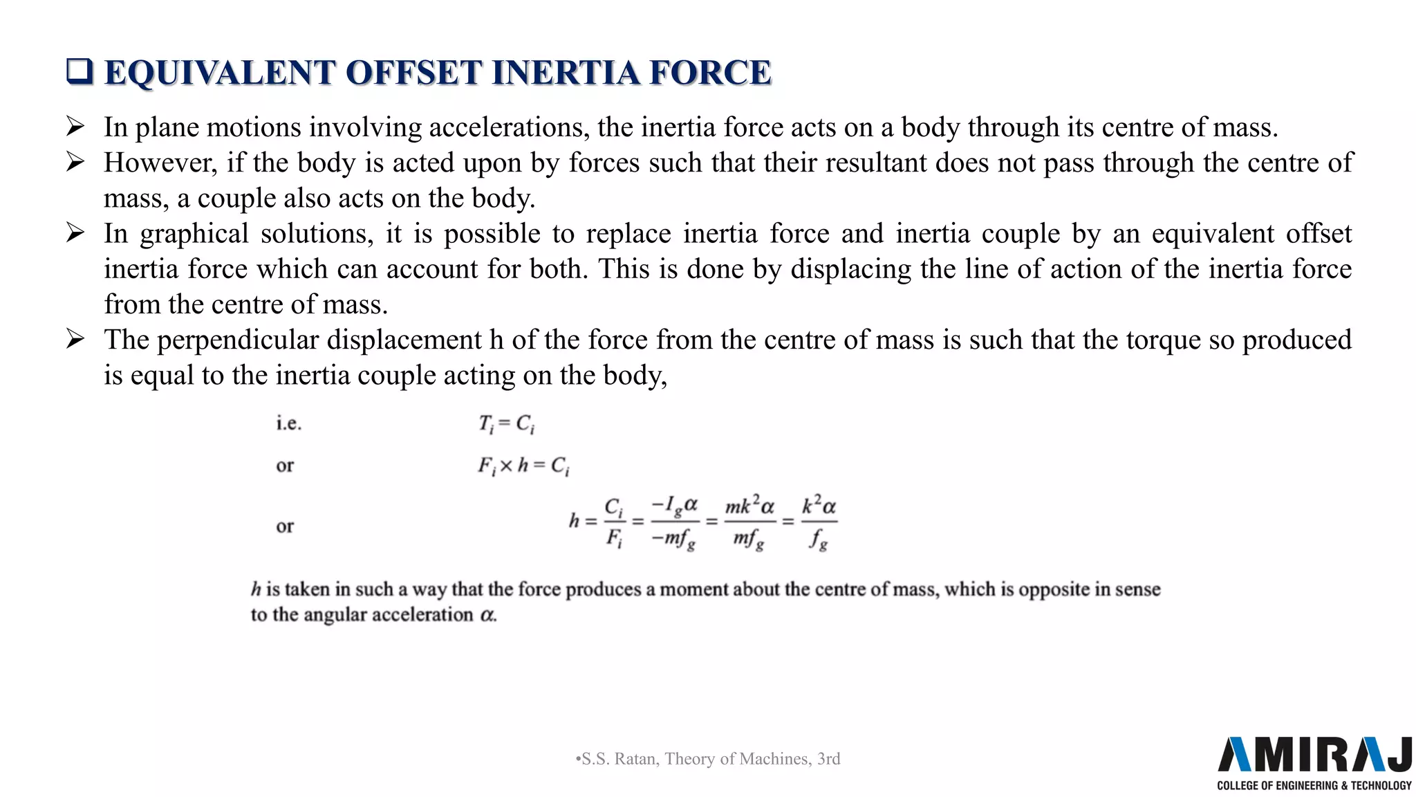  EQUIVALENT OFFSET INERTIA FORCE
 In plane motions involving accelerations, the inertia force acts on a body through its centre of mass.
 However, if the body is acted upon by forces such that their resultant does not pass through the centre of
mass, a couple also acts on the body.
 In graphical solutions, it is possible to replace inertia force and inertia couple by an equivalent offset
inertia force which can account for both. This is done by displacing the line of action of the inertia force
from the centre of mass.
 The perpendicular displacement h of the force from the centre of mass is such that the torque so produced
is equal to the inertia couple acting on the body,
•S.S. Ratan, Theory of Machines, 3rd
 