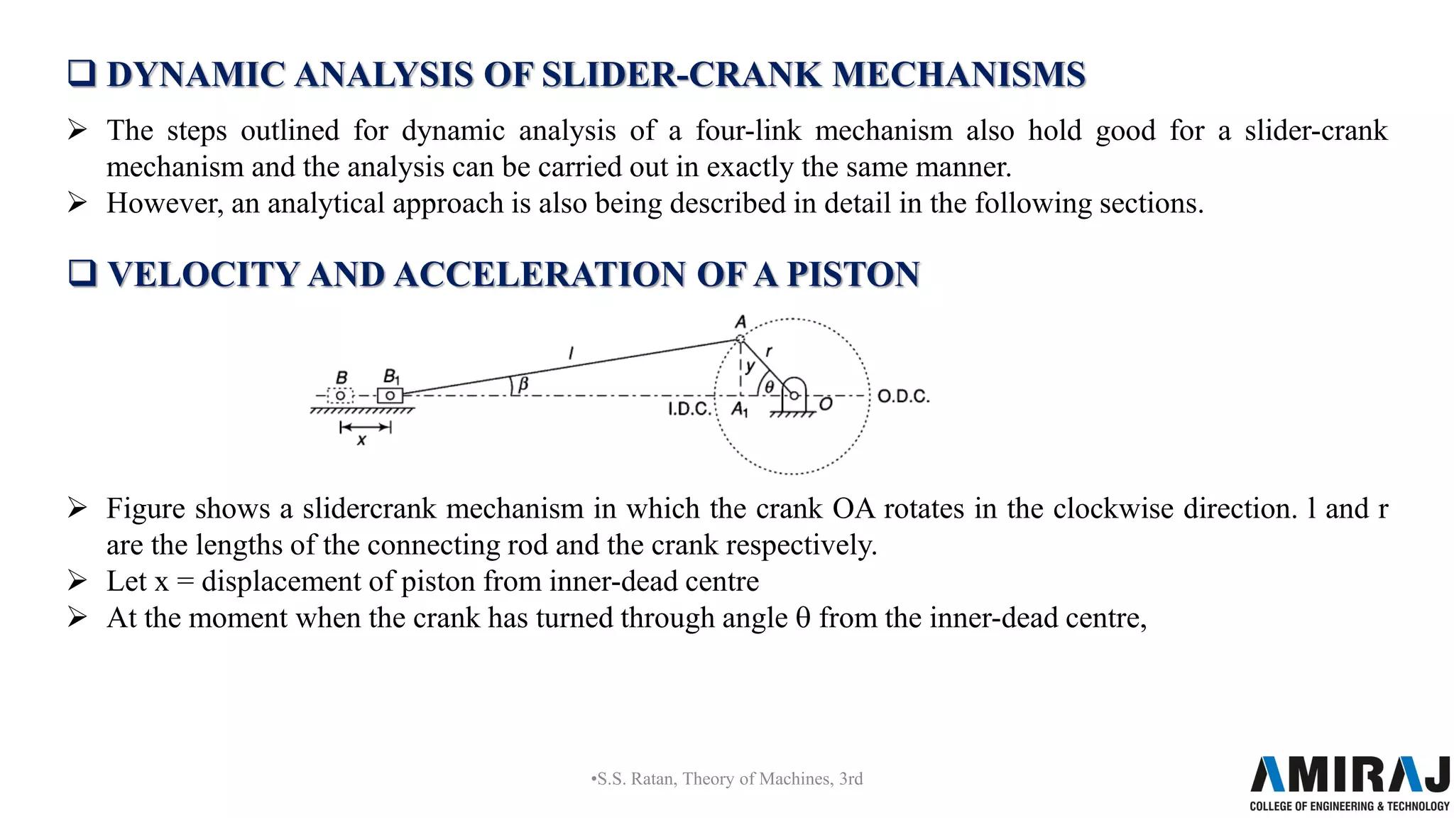  DYNAMIC ANALYSIS OF SLIDER-CRANK MECHANISMS
 The steps outlined for dynamic analysis of a four-link mechanism also hold good for a slider-crank
mechanism and the analysis can be carried out in exactly the same manner.
 However, an analytical approach is also being described in detail in the following sections.
•S.S. Ratan, Theory of Machines, 3rd
 VELOCITY AND ACCELERATION OF A PISTON
 Figure shows a slidercrank mechanism in which the crank OA rotates in the clockwise direction. l and r
are the lengths of the connecting rod and the crank respectively.
 Let x = displacement of piston from inner-dead centre
 At the moment when the crank has turned through angle θ from the inner-dead centre,
 