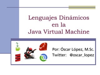 Lenguajes Dinámicos
        en la
Java Virtual Machine

       Por: Óscar López, M.Sc.
       Twitter: @oscar_lopez
 