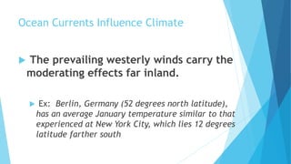 Ocean Currents Influence Climate
 The prevailing westerly winds carry the
moderating effects far inland.
 Ex: Berlin, Germany (52 degrees north latitude),
has an average January temperature similar to that
experienced at New York City, which lies 12 degrees
latitude farther south
 