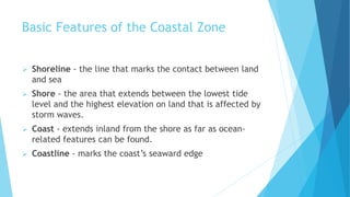 Basic Features of the Coastal Zone
 Shoreline - the line that marks the contact between land
and sea
 Shore - the area that extends between the lowest tide
level and the highest elevation on land that is affected by
storm waves.
 Coast - extends inland from the shore as far as ocean-
related features can be found.
 Coastline - marks the coast’s seaward edge
 