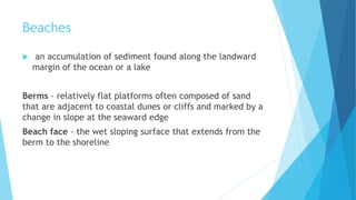 Beaches
 an accumulation of sediment found along the landward
margin of the ocean or a lake
Berms - relatively flat platforms often composed of sand
that are adjacent to coastal dunes or cliffs and marked by a
change in slope at the seaward edge
Beach face - the wet sloping surface that extends from the
berm to the shoreline
 
