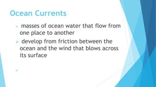 Ocean Currents
 masses of ocean water that flow from
one place to another
 develop from friction between the
ocean and the wind that blows across
its surface

 