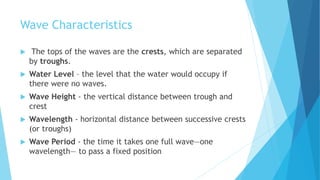 Wave Characteristics
 The tops of the waves are the crests, which are separated
by troughs.
 Water Level – the level that the water would occupy if
there were no waves.
 Wave Height - the vertical distance between trough and
crest
 Wavelength - horizontal distance between successive crests
(or troughs)
 Wave Period - the time it takes one full wave—one
wavelength— to pass a fixed position
 