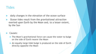 Tides
 daily changes in the elevation of the ocean surface
 Ocean tides result from the gravitational attraction
exerted upon Earth by the Moon and, to a lesser extent,
by the Sun
 Causes:
 The Moon’s gravitational force can cause the water to bulge
on the side of Earth nearer the Moon
 An equally large tidal bulge is produced on the side of Earth
directly opposite the Moon
 