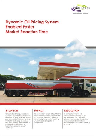 Dynamic Oil Pricing System
Enabled Faster
Market Reaction Time
SITUATION
Outdated technology based on
which the client had developed its
downstream retail oil pricing system
proved to be inefficient in handling
the highly fluctuating oil pricing
structure. Tracking and informing its
channels on constant price
fluctuations became a tough
challenge.
IMPACT
It became increasingly difficult for the
client to keep in pace with the highly
fluctuating nature of its business in
terms of oil pricing, hence creating
unwanted advantage for its
competitors.
RESOLUTION
A completely revamped
architecture developed by ITC
Infotech based on latest tech
platform, delivered an integrated
and automated system that is
intuitive, highly adaptable as well as
scalable.
 