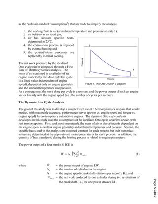 as the “cold-air-standard” assumptions1
) that are made to simplify the analysis:
1. the working fluid is air (at ambient temperature and pressure at state 1),
2. air behaves as an ideal gas,
3. air has constant specific heats,
determined at 25o
C,
4. the combustion process is replaced
by external heating and
5. the exhaust/intake processes are
replaced by external cooling.
The net work produced by the idealized
Otto cycle can be computed through a First
Law of Thermodynamics analysis. The
mass of air contained in a cylinder of an
engine modeled by the idealized Otto cycle
is a fixed value (independent of engine
speed), dependent only on engine geometry
and the ambient temperature and pressure.
As a consequence, the work done per cycle is a constant and the power output of such an engine
varies linearly with the engine speed (i.e., the number of cycles per second).
The Dynamic Otto Cycle Analysis
The goal of this study was to develop a simple First Law of Thermodynamics analysis that would
predict, with reasonable accuracy, performance curves (power vs. engine speed and torque vs.
engine speed) for contemporary automotive engines. The dynamic Otto cycle analysis
developed in this study uses the assumptions of the idealized Otto cycle described above, with
just two exceptions. First, and most importantly, the mass of air in the cylinder is dependent on
the engine speed as well as engine geometry and ambient temperature and pressure. Second, the
specific heats used in the analysis are assumed constant for each process but their numerical
values are determined at the approximate mean temperatures for each process. In addition, the
quantity of heat transferred during the heating process is related to engine parameters.
The power output of a four-stroke SI ICE is
( ) cnetc WNNW ,2
.
= (1)
where
.
W = the power output of engine, kW,
cN = the number of cylinders in the engine,
N = the engine speed (crankshaft rotations per second), Hz, and
cnetW , = the net work produced by one cylinder during two revolutions of
the crankshaft (i.e., for one power stroke), kJ .
Figure 1. The Otto Cycle P-V Diagram
Volume
Pressure
1
2
3
4
Page5.240.2
 